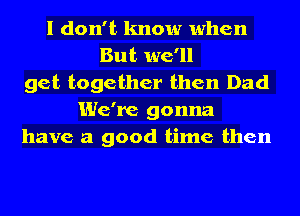 I don't know when
But we'll
get together then Dad
We're gonna
have a good time then