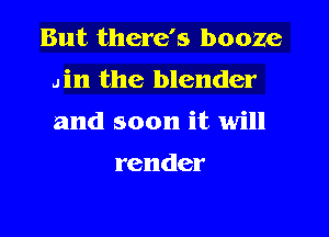 But there's booze

din the blender
and soon it will

render