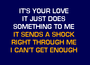 ITS YOUR LOVE
IT JUST DOES
SOMETHING TO ME
IT SENDS A SHOCK
RIGHT THROUGH ME
I CAN'T GET ENOUGH