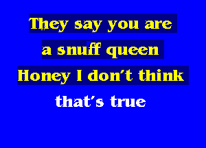 They say you are
a snuff queen
Honey I don't think

that's true