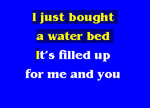 I just bought
a water bed
It's filled up

for me and you