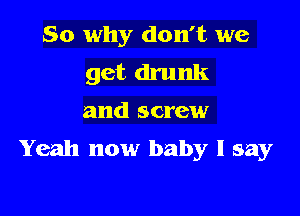 So why don't we
get drunk

and screw

Yeah now baby I say