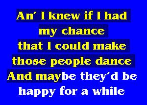 An' I knew if I had
my chance
that I could make
those people dance
And maybe they'd be
happy for a while