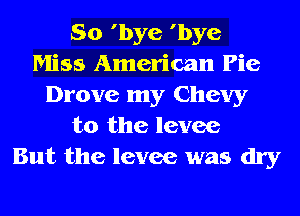 So 'bye 'bye
Miss American Pie
Drove my Chevy
t0 the levee
But the levee was dry