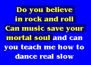 Do you believe

in rock and roll
Can music save your
mortal soul and can
you teach me how to

dance real slow