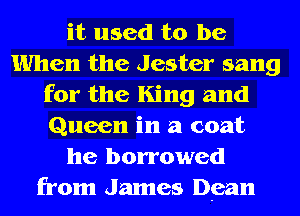 it used to be
When the Jester sang
for the King and
Queen in a coat
he borrowed
from James Dean