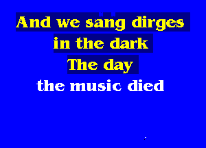 And we sang dirges
in the dark
The day

the music died