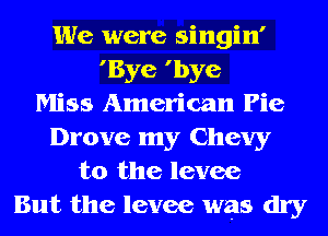 We were singin'
'Bye 'bye
Miss American Pie
Drove my Chevy
t0 the levee
But the levee was dry