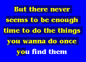 But there never
seems to be enough
time to do the things
you wanna do once

you find them