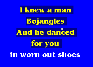 I knew a man
Bojangles
And he danEed
for you
in worn out shoes