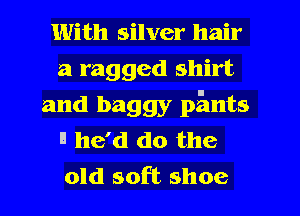 With silver hair
a ragged shirt
and baggy pants
'1 he'd do the
old soft shoe