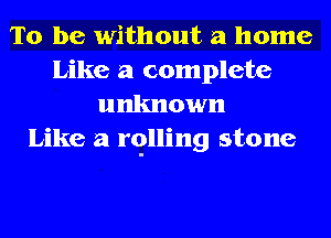 To be without a home
Like a complete
unknown
Like a rqlling stone