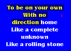 To be on your own
With no
direction home
Like a complete
unknbwn
Like a rolling stone
