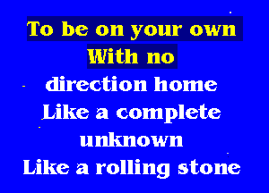 To be on your own
With no
direction home
Like a complete
' unknown -
Like a rolling stone