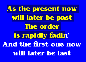 As the present now
will later be past
The order
is rapidly fadin'
And the first one now
will later be last