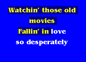 Watchin' those old
movies
Fallin' in love

so desperately
