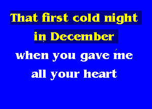 That first cold night
in December

when you gave ine
all your heart