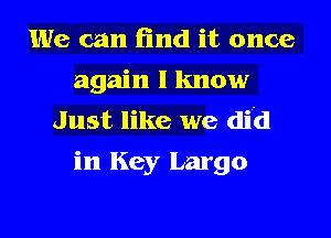 We can find it once
again I know
Just like we did
in Key Largo