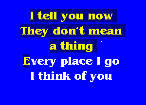 I tell you now
They don't mean
a thing

Every place I go
I think of you