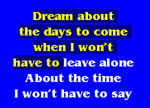 Dream about
the days to come
when l wonft
have to leave alone
About the time
I won't have to say