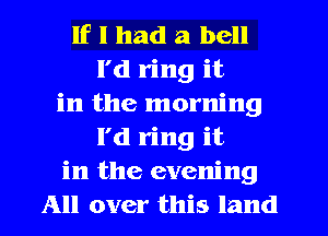 If I had a bell
I'd ring it
in the morning
l'd ring it
in the evening
All over this land