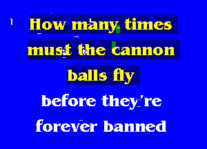 ' 116w many. times
musgtmtrhe cannon
balls fly
before they're
forever banned