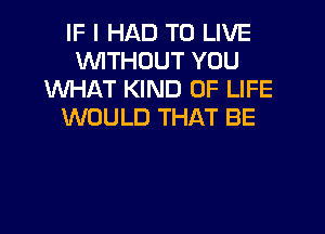 IF I HAD TO LIVE
WITHOUT YOU
WHAT KIND OF LIFE
WOULD THAT BE