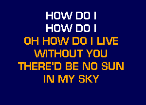 HOW DO I
HOW DO I
OH HOW DO I LIVE

VWTHUUT YOU
THERE'D BE N0 SUN
IN MY SKY