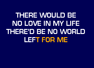 THERE WOULD BE
N0 LOVE IN MY LIFE
THERE'D BE N0 WORLD
LEFT FOR ME