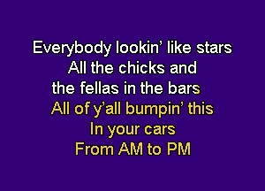 Everybody lookin like stars
All the chicks and
the fellas in the bars

All of y'all bumpiw this
In your cars
From AM to PM