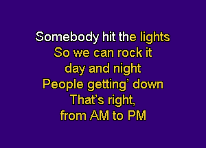 Somebody hit the lights
80 we can rock it
day and nigl

From AM to PM