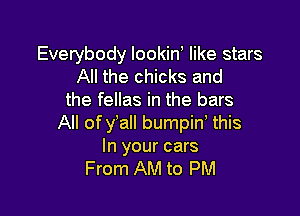 Everybody lookin like stars
All the chicks and
the fellas in the bars

All of y'all bumpid this
In your cars
From AM to PM