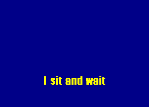 I sit and wait