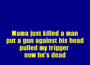 Mama iu3t killed a man
But a gun against his head
llullen IIIH trigger
now he's dead