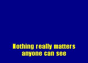 nothing realmr matters
anyone can see