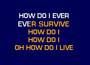 HOW DO I EVER

EVER SURVIVE
HOW DO I

HOW DO I
OH HOW DO I LIVE