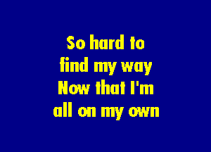 So hard to
lind my way

Now lhul I'm
all on my own