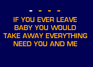 IF YOU EVER LEAVE
BABY YOU WOULD
TAKE AWAY EVERYTHING
NEED YOU AND ME