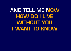 AND TELL ME NOW
HOW DO I LIVE
W'ITHOUT YOU

I WANT TO KNOW