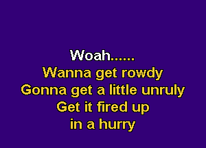 Woah ......
Wanna get rowdy

Gonna get a little unruly
Get it fired up
in a hurry