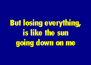 Bul losing everything,

is like the sun
going down on me