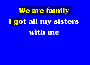 We are family
I got all my sisters

with me