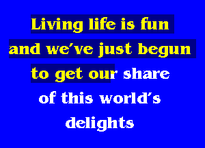 Living life is fun
and we've just begun
to get our share
of this world's
delights