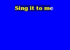 Sing it to me