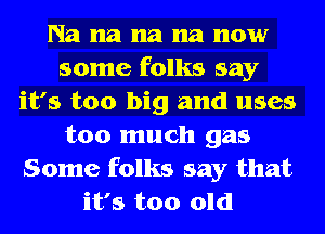 Na na na 118 now
some folks say
it's too big and uses
too much gas
Some folks say that
it's too old