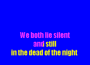We hum lie silent
and Still
in the dead of the night