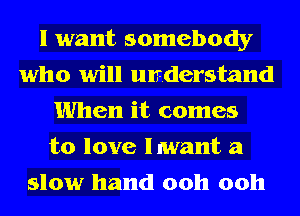 I want somebody
who will understand
When it comes
to love lmant a
slow hand 00h 00h
