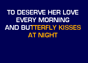T0 DESERVE HER LOVE
EVERY MORNING
AND BUTTERFLY KISSES
AT NIGHT