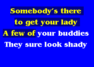 Somebody's there
to get your lady

A few of your buddies
They sure look shady