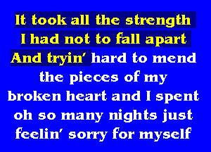 It took all the strength
I had not to fall apart
And tryin' hard to mend
the pieces of my
broken heart and I spent
oh so many nights just
feelin' sorry for myself